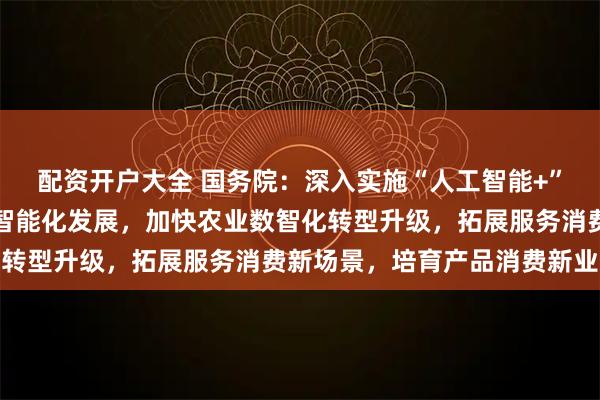 配资开户大全 国务院：深入实施“人工智能+”行动，推进工业全要素智能化发展，加快农业数智化转型升级，拓展服务消费新场景，培育产品消费新业态