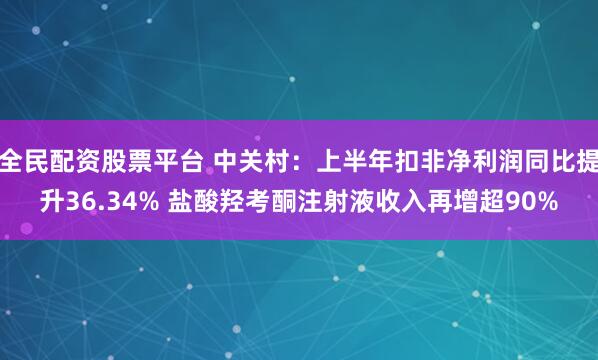 全民配资股票平台 中关村：上半年扣非净利润同比提升36.34% 盐酸羟考酮注射液收入再增超90%