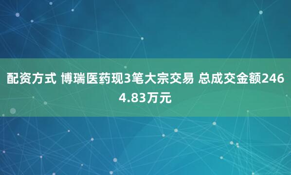 配资方式 博瑞医药现3笔大宗交易 总成交金额2464.83万元