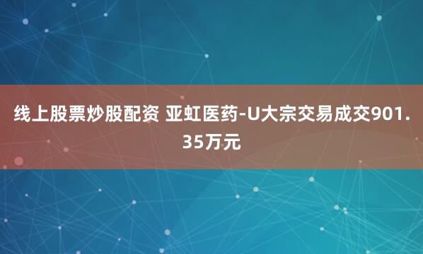 线上股票炒股配资 亚虹医药-U大宗交易成交901.35万元