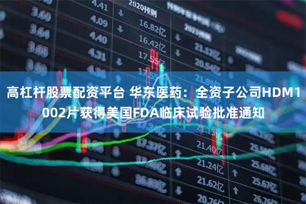 高杠杆股票配资平台 华东医药：全资子公司HDM1002片获得美国FDA临床试验批准通知