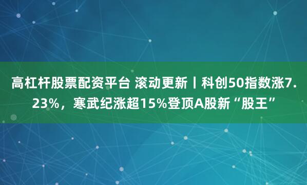 高杠杆股票配资平台 滚动更新丨科创50指数涨7.23%，寒武纪涨超15%登顶A股新“股王”