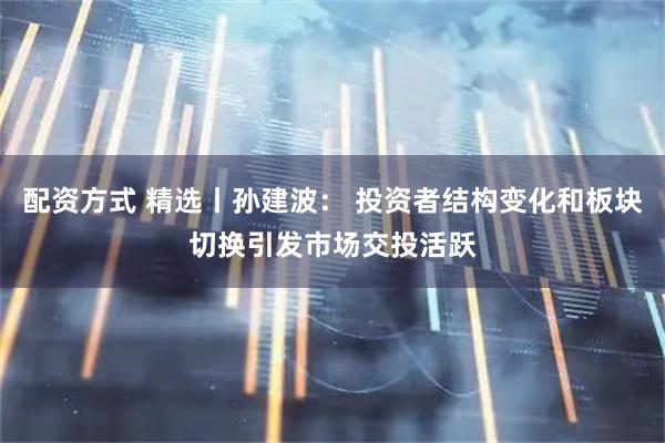 配资方式 精选丨孙建波： 投资者结构变化和板块切换引发市场交投活跃