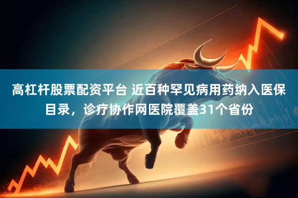 高杠杆股票配资平台 近百种罕见病用药纳入医保目录，诊疗协作网医院覆盖31个省份