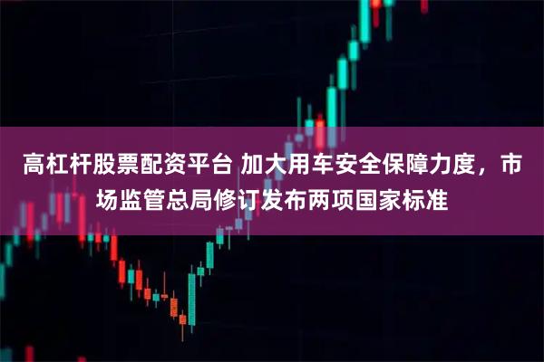 高杠杆股票配资平台 加大用车安全保障力度，市场监管总局修订发布两项国家标准