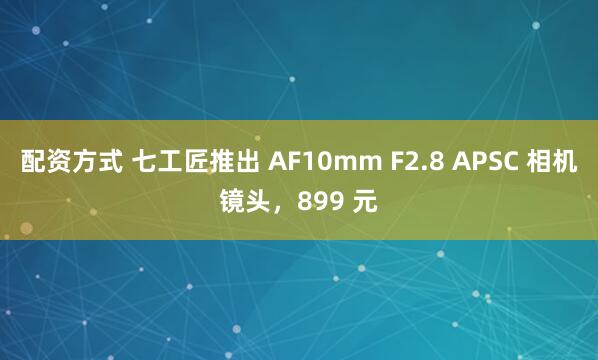 配资方式 七工匠推出 AF10mm F2.8 APSC 相机镜头，899 元