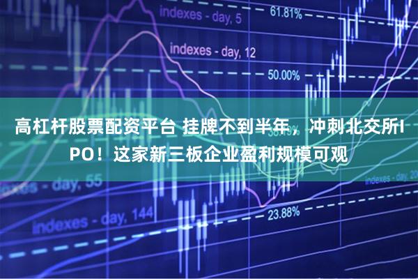 高杠杆股票配资平台 挂牌不到半年，冲刺北交所IPO！这家新三板企业盈利规模可观