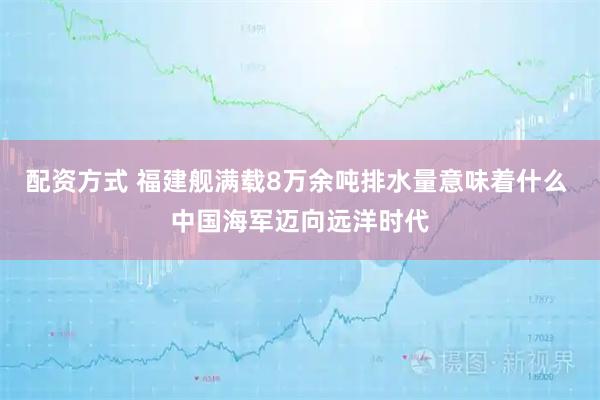 配资方式 福建舰满载8万余吨排水量意味着什么 中国海军迈向远洋时代