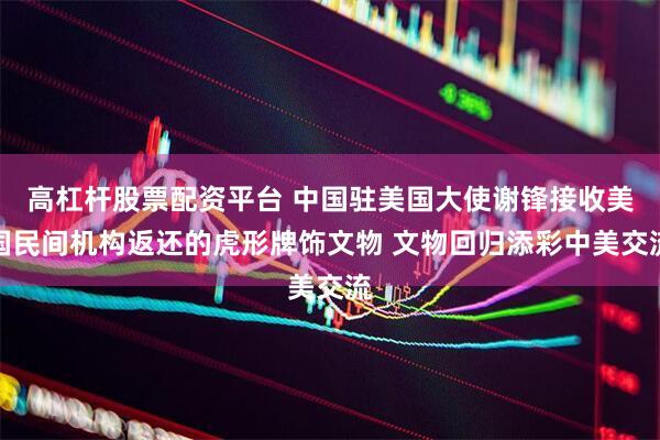 高杠杆股票配资平台 中国驻美国大使谢锋接收美国民间机构返还的虎形牌饰文物 文物回归添彩中美交流