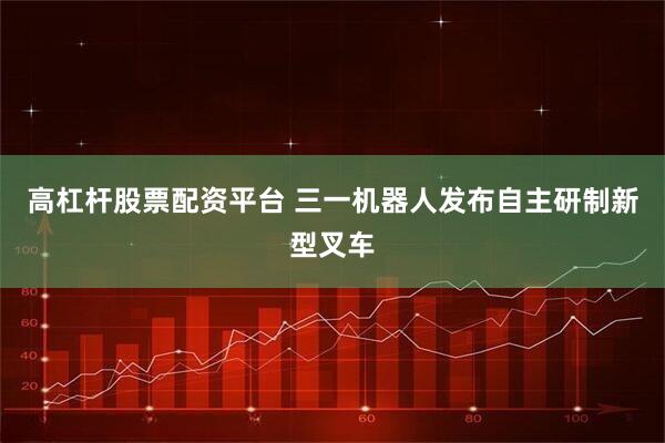 高杠杆股票配资平台 三一机器人发布自主研制新型叉车