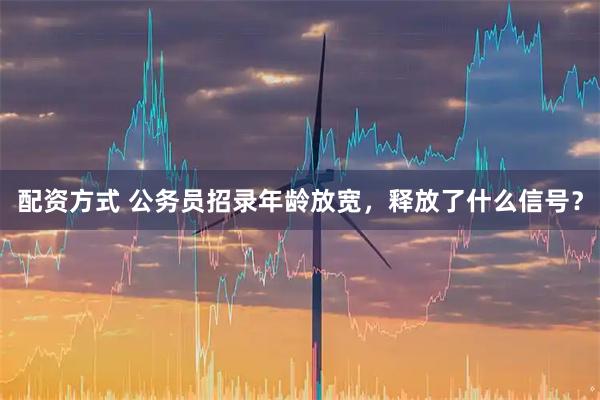 配资方式 公务员招录年龄放宽，释放了什么信号？