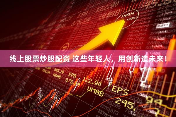 线上股票炒股配资 这些年轻人，用创新造未来！