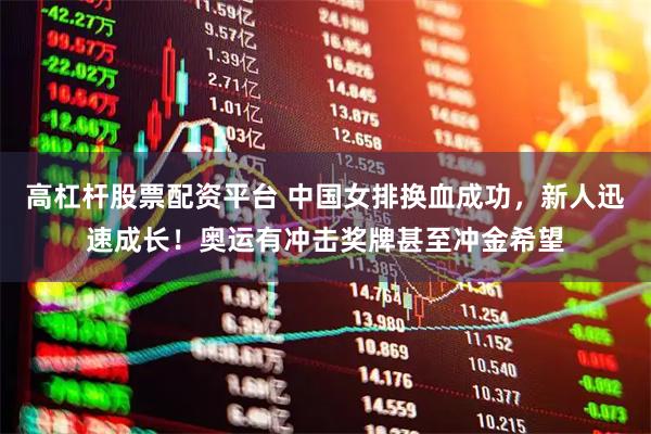 高杠杆股票配资平台 中国女排换血成功，新人迅速成长！奥运有冲击奖牌甚至冲金希望