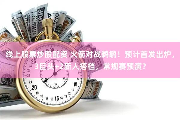 线上股票炒股配资 火箭对战鹈鹕！预计首发出炉，3巨头+2新人搭档，常规赛预演？
