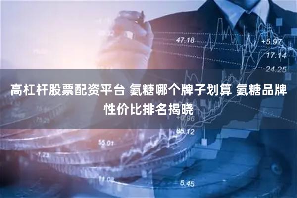 高杠杆股票配资平台 氨糖哪个牌子划算 氨糖品牌性价比排名揭晓