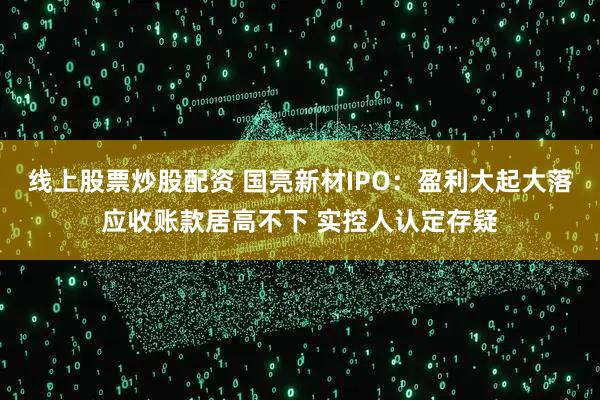 线上股票炒股配资 国亮新材IPO：盈利大起大落应收账款居高不下 实控人认定存疑