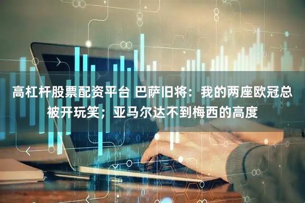 高杠杆股票配资平台 巴萨旧将：我的两座欧冠总被开玩笑；亚马尔达不到梅西的高度