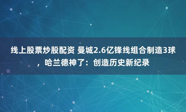 线上股票炒股配资 曼城2.6亿锋线组合制造3球，哈兰德神了：创造历史新纪录