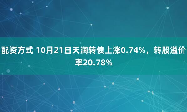 配资方式 10月21日天润转债上涨0.74%，转股溢价率20.78%