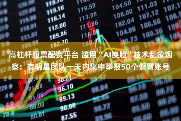 高杠杆股票配资平台 滥用“AI换脸”技术乱象观察：有明星团队一天内集中举报50个假冒账号