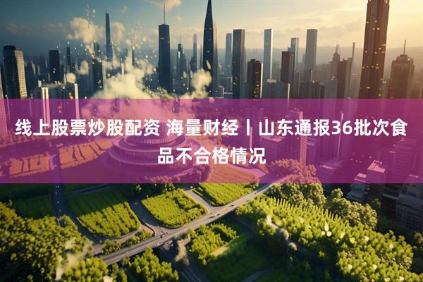 线上股票炒股配资 海量财经丨山东通报36批次食品不合格情况