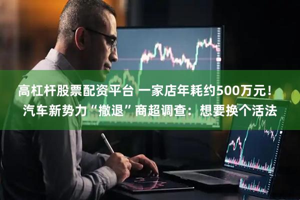高杠杆股票配资平台 一家店年耗约500万元！ 汽车新势力“撤退”商超调查：想要换个活法