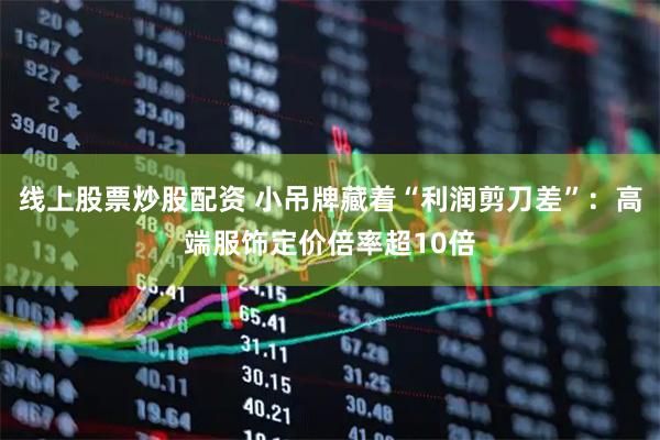 线上股票炒股配资 小吊牌藏着“利润剪刀差”：高端服饰定价倍率超10倍