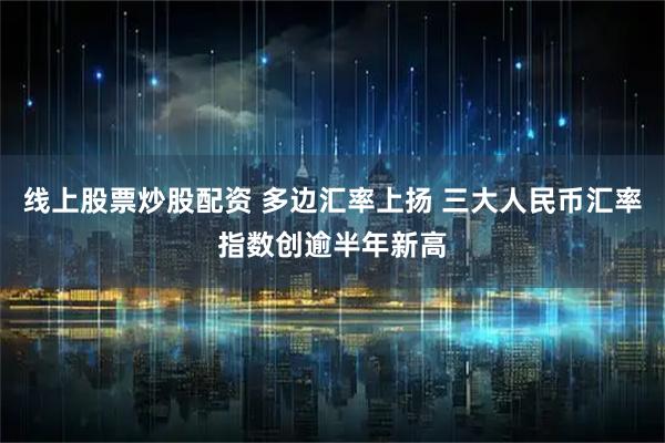 线上股票炒股配资 多边汇率上扬 三大人民币汇率指数创逾半年新高