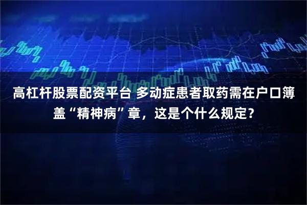 高杠杆股票配资平台 多动症患者取药需在户口簿盖“精神病”章，这是个什么规定？