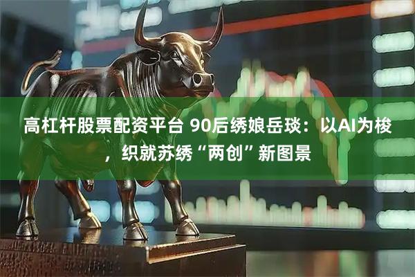 高杠杆股票配资平台 90后绣娘岳琰：以AI为梭，织就苏绣“两创”新图景