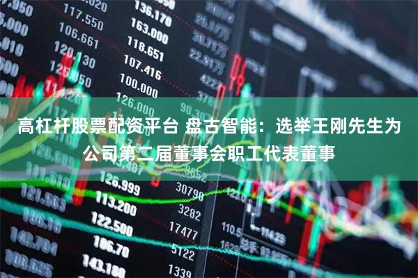 高杠杆股票配资平台 盘古智能：选举王刚先生为公司第二届董事会职工代表董事