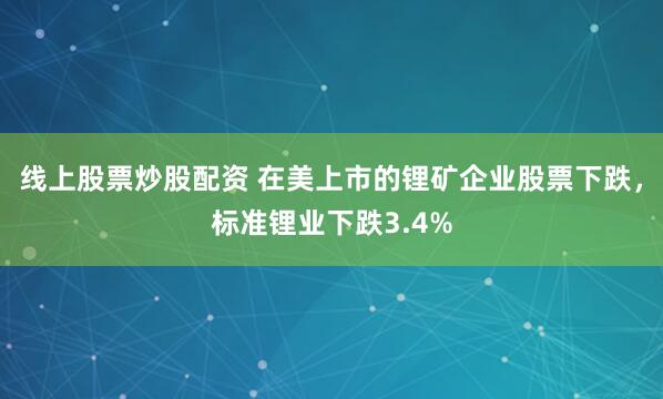 线上股票炒股配资 在美上市的锂矿企业股票下跌，标准锂业下跌3.4%