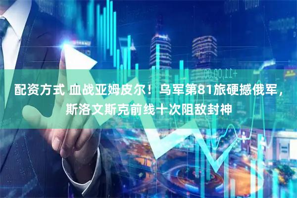 配资方式 血战亚姆皮尔！乌军第81旅硬撼俄军，斯洛文斯克前线十次阻敌封神