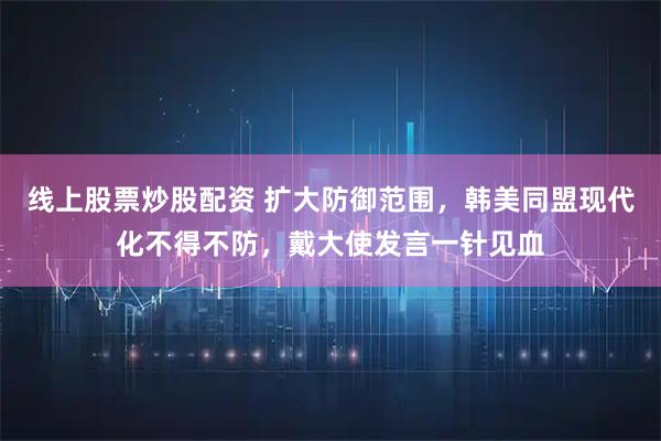 线上股票炒股配资 扩大防御范围，韩美同盟现代化不得不防，戴大使发言一针见血