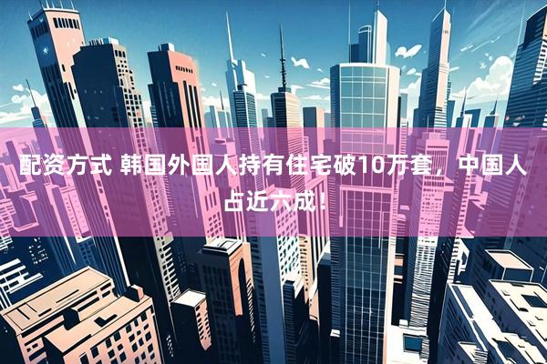 配资方式 韩国外国人持有住宅破10万套，中国人占近六成！