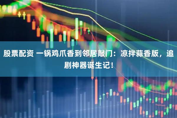 股票配资 一锅鸡爪香到邻居敲门：凉拌蒜香版，追剧神器诞生记！