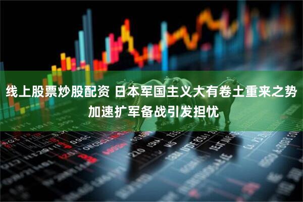 线上股票炒股配资 日本军国主义大有卷土重来之势 加速扩军备战引发担忧