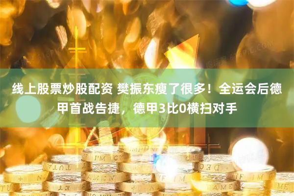 线上股票炒股配资 樊振东瘦了很多！全运会后德甲首战告捷，德甲3比0横扫对手