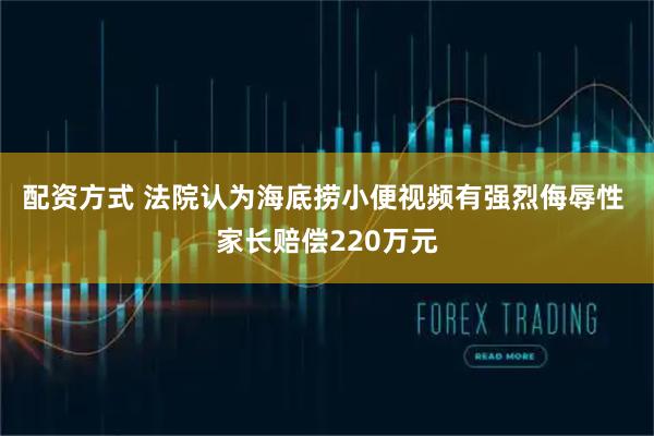 配资方式 法院认为海底捞小便视频有强烈侮辱性 家长赔偿220万元