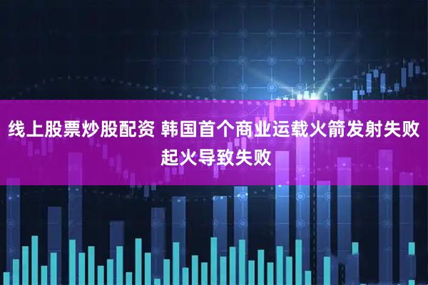 线上股票炒股配资 韩国首个商业运载火箭发射失败 起火导致失败