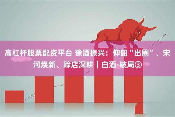 高杠杆股票配资平台 豫酒振兴：仰韶“出圈”、宋河焕新、赊店深耕︱白酒·破局③