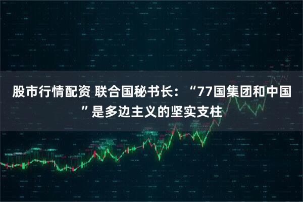 股市行情配资 联合国秘书长：“77国集团和中国”是多边主义的坚实支柱