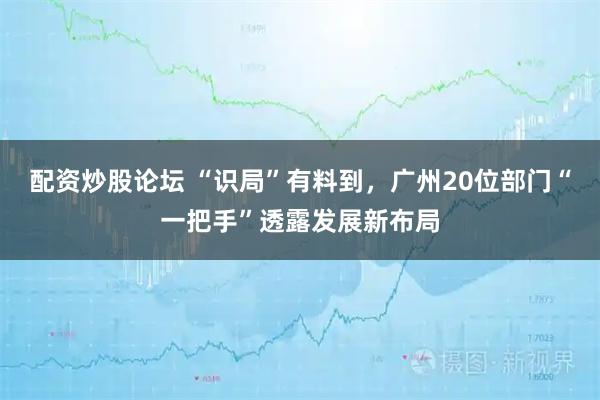 配资炒股论坛 “识局”有料到，广州20位部门“一把手”透露发展新布局