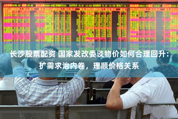 长沙股票配资 国家发改委谈物价如何合理回升：扩需求治内卷，理顺价格关系
