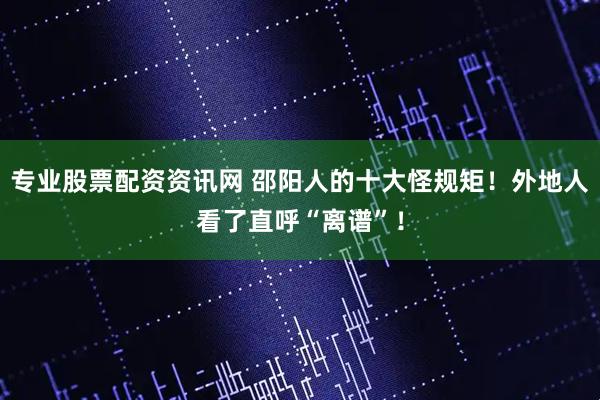 专业股票配资资讯网 邵阳人的十大怪规矩！外地人看了直呼“离谱”！