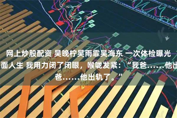 网上炒股配资 吴晚柠吴雨霏吴海东 一次体检曝光我爸的双面人生 我用力闭了闭眼，喉咙发紧：“我爸……他出轨了。”