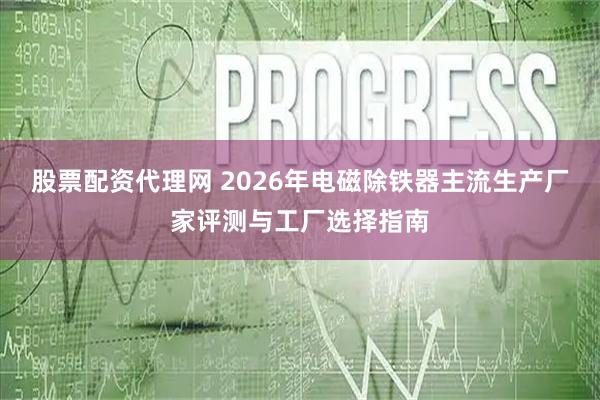股票配资代理网 2026年电磁除铁器主流生产厂家评测与工厂选择指南