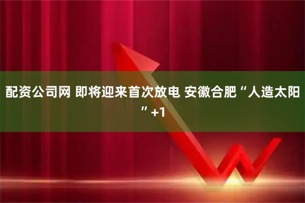 配资公司网 即将迎来首次放电 安徽合肥“人造太阳”+1