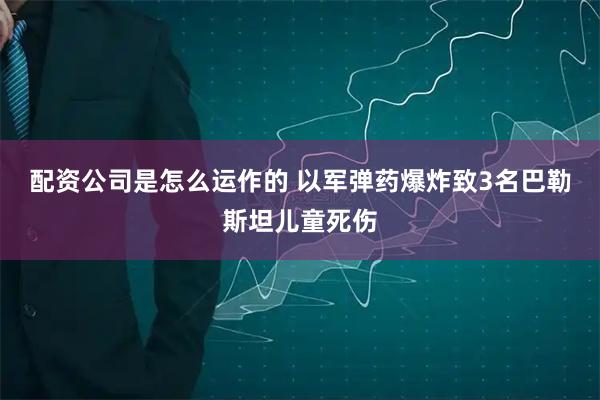 配资公司是怎么运作的 以军弹药爆炸致3名巴勒斯坦儿童死伤
