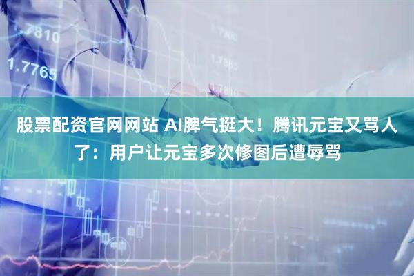 股票配资官网网站 AI脾气挺大！腾讯元宝又骂人了：用户让元宝多次修图后遭辱骂